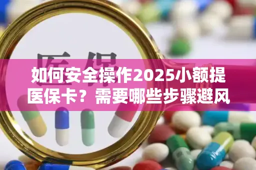 如何安全操作2025小额提医保卡？需要哪些步骤避风险？